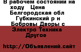 В рабочем состоянии,на ходу › Цена ­ 25 000 - Белгородская обл., Губкинский р-н, Бобровы Дворы с. Электро-Техника » Другое   